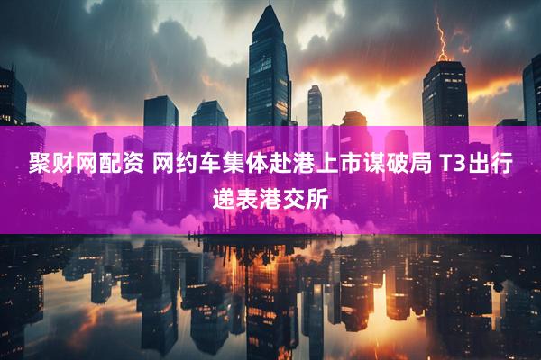 聚财网配资 网约车集体赴港上市谋破局 T3出行递表港交所