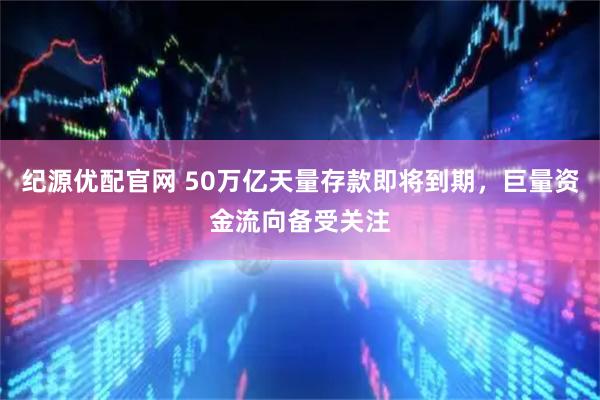 纪源优配官网 50万亿天量存款即将到期，巨量资金流向备受关注