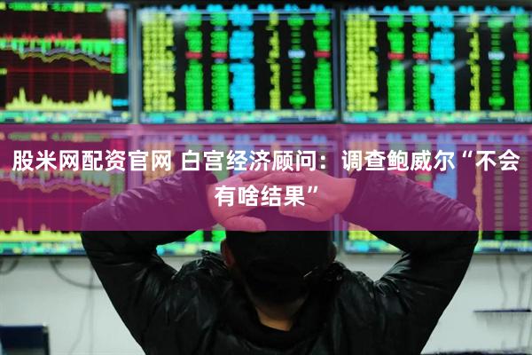 股米网配资官网 白宫经济顾问：调查鲍威尔“不会有啥结果”