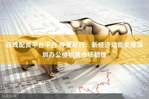 在线配资平台平台 仲量联行：新经济动能支撑深圳办公楼租赁市场韧性