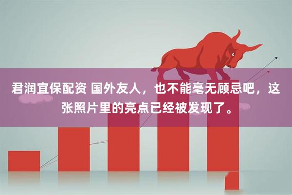 君润宜保配资 国外友人，也不能毫无顾忌吧，这张照片里的亮点已经被发现了。