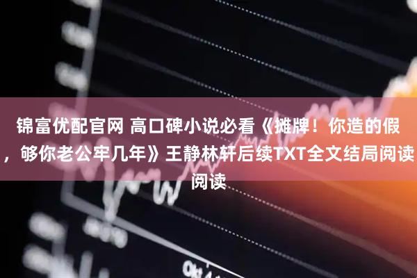 锦富优配官网 高口碑小说必看《摊牌！你造的假，够你老公牢几年》王静林轩后续TXT全文结局阅读