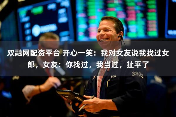 双融网配资平台 开心一笑：我对女友说我找过女郎，女友：你找过，我当过，扯平了