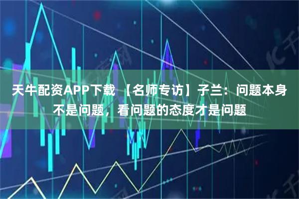 天牛配资APP下载 【名师专访】子兰：问题本身不是问题，看问题的态度才是问题