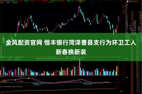 金风配资官网 恒丰银行菏泽曹县支行为环卫工人新春换新装