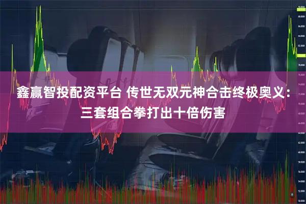 鑫赢智投配资平台 传世无双元神合击终极奥义：三套组合拳打出十倍伤害