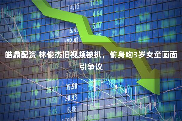 皓鼎配资 林俊杰旧视频被扒，俯身吻3岁女童画面引争议
