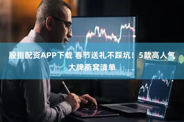 股指配资APP下载 春节送礼不踩坑！5款高人气大牌燕窝清单