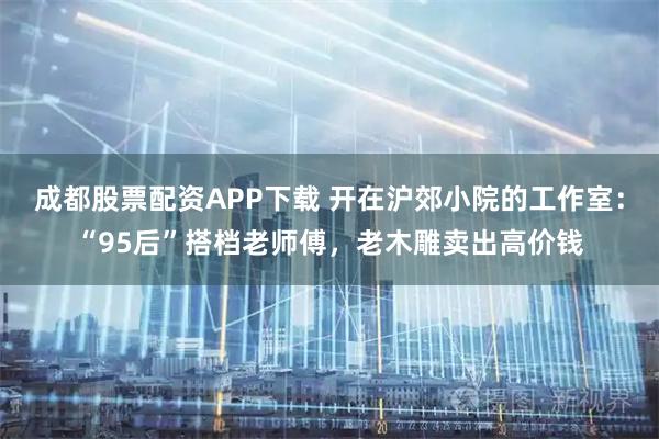 成都股票配资APP下载 开在沪郊小院的工作室：“95后”搭档老师傅，老木雕卖出高价钱