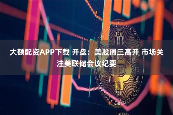 大额配资APP下载 开盘：美股周三高开 市场关注美联储会议纪要